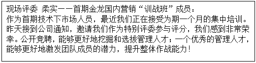 1603527583468609.gif 文本框: 現場評委 柔實——首期金龍國內營銷“訓戰班”成員: 作為首期技術下市場人員,最近我們正在接受為期一個月的集中培訓。昨天接到公司通知,邀請我們作為特別評委參與評分,我們感到非常榮幸。公開競聘,能夠更好地挖掘和選拔管理人才;一個優秀的管理人才,能夠更好地激發團隊成員的潛力,提升整體作戰能力!