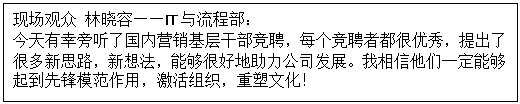 1603527607478574.gif 文本框: 現場觀眾 林曉容——IT與流程部: 今天有幸旁聽了國內營銷基層干部競聘,每個競聘者都很優秀,提出了很多新思路,新想法,能夠很好地助力公司發展。我相信他們一定能夠起到先鋒模范作用,激活組織,重塑文化!
