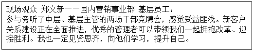 1603527595520898.gif 文本框: 現場觀眾 鄭文新——國內營銷事業部 基層員工: 參與旁聽了中層、基層主管的兩場干部競聘會,感覺受益匪淺。新客戶關系建設正在全面推進,優秀的管理者可以帶領我們一起擁抱改革、迎接勝利。我也一定見賢思齊,向他們學習,提升自己。